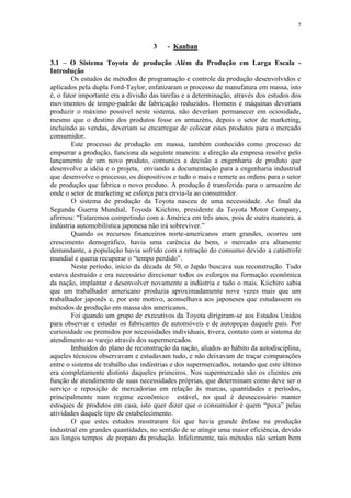 7
3 - Kanban
3.1 – O Sistema Toyota de produção Além da Produção em Larga Escala -
Introdução
Os estudos de métodos de programação e controle da produção desenvolvidos e
aplicados pela dupla Ford-Taylor, enfatizaram o processo de manufatura em massa, isto
é, o fator importante era a divisão das tarefas e a determinação, através dos estudos dos
movimentos de tempo-padrão de fabricação reduzidos. Homens e máquinas deveriam
produzir o máximo possível neste sistema, não deveriam permanecer em ociosidade,
mesmo que o destino dos produtos fosse os armazéns, depois o setor de marketing,
incluindo as vendas, deveriam se encarregar de colocar estes produtos para o mercado
consumidor.
Este processo de produção em massa, também conhecido como processo de
empurrar a produção, funciona da seguinte maneira: a direção da empresa resolve pelo
lançamento de um novo produto, comunica a decisão a engenharia de produto que
desenvolve a idéia e o projeta, enviando a documentação para a engenharia industrial
que desenvolve o processo, os dispositivos e tudo o mais e remete as ordens para o setor
de produção que fabrica o novo produto. A produção é transferida para o armazém de
onde o setor de marketing se esforça para envia-la ao consumidor.
O sistema de produção da Toyota nasceu de uma necessidade. Ao final da
Segunda Guerra Mundial, Toyoda Kiichiro, presidente da Toyota Motor Company,
afirmou: “Estaremos competindo com a América em três anos, pois de outra maneira, a
indústria automobilística japonesa não irá sobreviver.”
Quando os recursos financeiros norte-americanos eram grandes, ocorreu um
crescimento demográfico, havia uma carência de bens, o mercado era altamente
demandante, a população havia sofrido com a retração do consumo devido a catástrofe
mundial e queria recuperar o “tempo perdido”.
Neste período, início da década de 50, o Japão buscava sua reconstrução. Tudo
estava destruído e era necessário direcionar todos os esforços na formação econômica
da nação, implantar e desenvolver novamente a indústria e tudo o mais. Kiichiro sabia
que um trabalhador americano produzia aproximadamente nove vezes mais que um
trabalhador japonês e, por este motivo, aconselhava aos japoneses que estudassem os
métodos de produção em massa dos americanos.
Foi quando um grupo de executivos da Toyota dirigiram-se aos Estados Unidos
para observar e estudar os fabricantes de automóveis e de autopeças daquele país. Por
curiosidade ou premidos por necessidades individuais, tivera, contato com o sistema de
atendimento ao varejo através dos supermercados.
Imbuídos do plano de reconstrução da nação, aliados ao hábito da autodisciplina,
aqueles técnicos observavam e estudavam tudo, e não deixavam de traçar comparações
entre o sistema de trabalho das indústrias e dos supermercados, notando que este último
era completamente distinto daqueles primeiros. Nos supermercado são os clientes em
função de atendimento de suas necessidades próprias, que determinam como deve ser o
serviço e reposição de mercadorias em relação às marcas, quantidades e períodos,
principalmente num regime econômico estável, no qual é desnecessário manter
estoques de produtos em casa, isto quer dizer que o consumidor é quem “puxa” pelas
atividades daquele tipo de estabelecimento.
O que estes estudos mostraram foi que havia grande ênfase na produção
industrial em grandes quantidades, no sentido de se atingir uma maior eficiência, devido
aos longos tempos de preparo da produção. Infelizmente, tais métodos não seriam bem
 