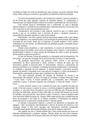 8
sucedidos no Japão em razão da demanda que, para começar, era muito reduzida. Desta
forma, Ohno começou a examinar o que poderia ser alterado na linha de produção.
O sistema de produção puxada é uma maneira de conduzir o processo produtivo
de tal forma que cada operação requisita da operação anterior, os componentes e
materiais para sua implementação somente no instante e quantidade que são necessários.
Este método choca-se frontalmente com o tradicional, no qual a operação
anterior empurra o resultado de sua produção para a operação posterior, mesmo que esta
não o necessite ou não esteja pronta para seu uso.
Estendendo-se este conceito a toda empresa, conclui-se que é o cliente quem
decide o que se vai produzir, pois o processo de puxar a produção transmite a
necessidade de demanda específica a cada elo da corrente.
Retornando a sua terra, aqueles técnicos procuraram adaptar tudo o que tinham
visto nas indústrias e nos supermercados a sua tecnologia de gerenciamento de produção
inventada há um século, desde que se lançaram ao mundo moderno. Estes estudos
redundaram em um sistema de administração de produção puxada, controlada através
de cartões: Kanban.
Dentre outros propósitos, o mais importantes no sistema de administração da
produção através de kanban, assim como em qualquer outro sistema, é o de aumentar a
produtividade e reduzir os custos através da eliminação de todos os tipos de funções
desnecessárias ao processo produtivo.
A base do Sistema Toyota de produção é a eliminação total do desperdício. Os
dois pilares em que isto é baseado são as técnicas do Just-in-Time e a Autonomação.
Na produção Just-in-Time, um processo tardio recorre a um processo
antecedente no fluxo operacional e obtém somente o número de peças que são
necessárias, quando se necessita delas. A Autonomação refere-se a automatizar um
processo incluindo-se aí a inspeção: a inteligência humana complementa o automatismo
na condução e operação de uma máquina. A atenção humana é necessária somente
quando um defeito é detectado; neste caso pára-se a máquina e o fluxo da produção é
interrompido, continuando somente após o problema ter sido resolvido.
Um outro princípio primário do Sistema de Produção da Toyota é na
determinação das margens de lucro. Em lugar de considerar a relação: Preço de Venda
= Custo Atual + Lucro. A Toyota entendeu que o consumidor, não o fabricante,
estabelece o preço. A fórmula, segundo esta concepção, é: Preço de Venda - Custo =
Lucro.
A meta, portanto, passou a ser a redução do custo, não o aumento do preço de
venda. A fim de começar a reduzir os custos, o nível de produção foi padronizado. Por
exemplo, se uma peça fosse necessária a uma taxa de 1000 por mês, 40 peças por dia
deveriam ser fabricadas durante 25 dias. Indo além, se existem 480 minutos em um dia
de trabalho, uma peça deveria ficar pronta a cada 12 minutos, e para se produzir mais
seria necessário dispor de peças em estoque. Ohno então decidiu que a estabilização do
fluxo de produção e um modo de se manter constante o fornecimento de matérias
primas deveria ser a maneira do sistema produtivo Japonês operar.
O método é basicamente empírico e consiste em identificar as operações não
agregam valor, investigá-las individualmente e através da técnica da tentativa e erro
conseguir chegar a uma nova operação que apresentem resultado considerado
satisfatório para aquele determinado problema, para aquela empresa específica.
Isto implica em que o sistema kanban não é uma receita pronta que possa ser
aplicada indistintamente a qualquer empresa. Mesmo dentro de uma única empresa,
será apresentada soluções diversas para cada uma das funções desnecessárias estudadas.
 