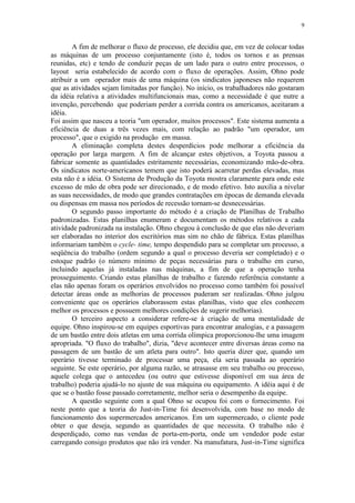 9
A fim de melhorar o fluxo de processo, ele decidiu que, em vez de colocar todas
as máquinas de um processo conjuntamente (isto é, todos os tornos e as prensas
reunidas, etc) e tendo de conduzir peças de um lado para o outro entre processos, o
layout seria estabelecido de acordo com o fluxo de operações. Assim, Ohno pode
atribuir a um operador mais de uma máquina (os sindicatos japoneses não requerem
que as atividades sejam limitadas por função). No início, os trabalhadores não gostaram
da idéia relativa a atividades multifuncionais mas, como a necessidade é que nutre a
invenção, percebendo que poderiam perder a corrida contra os americanos, aceitaram a
idéia.
Foi assim que nasceu a teoria "um operador, muitos processos". Este sistema aumenta a
eficiência de duas a três vezes mais, com relação ao padrão "um operador, um
processo", que o exigido na produção em massa.
A eliminação completa destes desperdícios pode melhorar a eficiência da
operação por larga margem. A fim de alcançar estes objetivos, a Toyota passou a
fabricar somente as quantidades estritamente necessárias, economizando mão-de-obra.
Os sindicatos norte-americanos temem que isto poderá acarretar perdas elevadas, mas
esta não é a idéia. O Sistema de Produção da Toyota mostra claramente para onde este
excesso de mão de obra pode ser direcionado, e de modo efetivo. Isto auxilia a nivelar
as suas necessidades, de modo que grandes contratações em épocas de demanda elevada
ou dispensas em massa nos períodos de recessão tornam-se desnecessárias.
O segundo passo importante do método é a criação de Planilhas de Trabalho
padronizadas. Estas planilhas enumeram e documentam os métodos relativos a cada
atividade padronizada na instalação. Ohno chegou à conclusão de que elas não deveriam
ser elaboradas no interior dos escritórios mas sim no chão de fábrica. Estas planilhas
informariam também o cycle- time, tempo despendido para se completar um processo, a
seqüência do trabalho (ordem segundo a qual o processo deveria ser completado) e o
estoque padrão (o número mínimo de peças necessárias para o trabalho em curso,
incluindo aquelas já instaladas nas máquinas, a fim de que a operação tenha
prosseguimento.·Criando estas planilhas de trabalho e fazendo referência constante a
elas não apenas foram os operários envolvidos no processo como também foi possível
detectar áreas onde as melhorias de processos puderam ser realizadas.·Ohno julgou
conveniente que os operários elaborassem estas planilhas, visto que eles conhecem
melhor os processos e possuem melhores condições de sugerir melhorias).
O terceiro aspecto a considerar refere-se à criação de uma mentalidade de
equipe. Ohno inspirou-se em equipes esportivas para encontrar analogias, e a passagem
de um bastão entre dois atletas em uma corrida olímpica proporcionou-lhe uma imagem
apropriada. "O fluxo do trabalho", dizia, "deve acontecer entre diversas áreas como na
passagem de um bastão de um atleta para outro". Isto queria dizer que, quando um
operário tivesse terminado de processar uma peça, ela seria passada ao operário
seguinte. Se este operário, por alguma razão, se atrasasse em seu trabalho ou processo,
aquele colega que o antecedeu (ou outro que estivesse disponível em sua área de
trabalho) poderia ajudá-lo no ajuste de sua máquina ou equipamento. A idéia aqui é de
que se o bastão fosse passado corretamente, melhor seria o desempenho da equipe.
A questão seguinte com a qual Ohno se ocupou foi com o fornecimento. Foi
neste ponto que a teoria do Just-in-Time foi desenvolvida, com base no modo de
funcionamento dos supermercados americanos. Em um supermercado, o cliente pode
obter o que deseja, segundo as quantidades de que necessita. O trabalho não é
desperdiçado, como nas vendas de porta-em-porta, onde um vendedor pode estar
carregando consigo produtos que não irá vender. Na manufatura, Just-in-Time significa
 