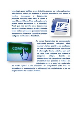 tecnologia para facilitar o seu trabalho, usando as várias aplicações
informáticas como por exemplo o Correio Eletrónico para enviar e
receber    mensagens     e    documentos
urgentes tornando mais fácil e rápido a
sua vida quotidiana. Uma aplicação muito
usada nesta tecnologia é o Microsoft
Word que nos permite criar documentos
escritos, gráficos, tabelas e mais. Além de
todas estas aplicações podemos também
pesquisar na Internet e comunicar com os
amigos e familiares no Facebook.


                             As novas tecnologias de comunicação
                              trouxeram enormes vantagens vindo
                              mostrar efeitos positivos na qualidade
                              de vida das pessoas porque têm acesso
                              à informação diária, trabalhar sem sair
                              da casa, fazer compras pela Internet e
                              pesquisar       artigos.   Quanto   às
                              desvantagens há a enumerar a perda de
                              privacidade das pessoas, a redução de
                             trabalhadores e a perda de raciocínio.
Na minha óptica o uso excessivo do computador pode levar os
utilizadores à dependência, à dificuldade de socialização e até ao
esquecimento do convívio familiar.
 