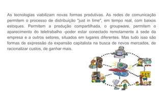 As tecnologias viabilizam novas formas produtivas. As redes de comunicação
permitem o processo de distribuição "just in time", em tempo real, com baixos
estoques. Permitem a produção compartilhada, o groupware, permitem o
aparecimento do teletrabalho -poder estar conectado remotamente à sede da
empresa e a outros setores, situados em lugares diferentes. Mas tudo isso são
formas de expressão da expansão capitalista na busca de novos mercados, de
racionalizar custos, de ganhar mais.
 