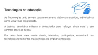 Tecnologias na educação
As Tecnologias tanto servem para reforçar uma visão conservadora, individualista
como uma visão progressista.
A pessoa autoritária utilizará o computador para reforçar ainda mais o seu
controle sobre os outros.
Por outro lado, uma mente aberta, interativa, participativa, encontrará nas
tecnologias ferramentas maravilhosas de ampliar a interação.
 