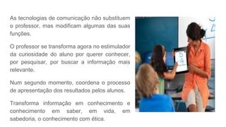 As tecnologias de comunicação não substituem
o professor, mas modificam algumas das suas
funções.
O professor se transforma agora no estimulador
da curiosidade do aluno por querer conhecer,
por pesquisar, por buscar a informação mais
relevante.
Num segundo momento, coordena o processo
de apresentação dos resultados pelos alunos.
Transforma informação em conhecimento e
conhecimento em saber, em vida, em
sabedoria, o conhecimento com ética.
 
