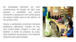 As tecnologias permitem um novo
encantamento na escola, ao abrir suas
paredes e possibilitar que alunos
conversem e pesquisem com outros alunos
da mesma cidade, país ou do exterior, no
seu próprio ritmo.
Alunos e professores encontram inúmeras
bibliotecas eletrônicas, revistas on line,
com muitos textos, imagens e sons, que
facilitam a tarefa de preparar as aulas,
fazer trabalhos de pesquisa e ter materiais
atraentes para apresentação.
 