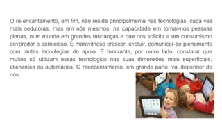 O re-encantamento, em fim, não reside principalmente nas tecnologias, cada vez
mais sedutoras, mas em nós mesmos, na capacidade em tornar-nos pessoas
plenas, num mundo em grandes mudanças e que nos solicita a um consumismo
devorador e pernicioso. É maravilhoso crescer, evoluir, comunicar-se plenamente
com tantas tecnologias de apoio. É frustrante, por outro lado, constatar que
muitos só utilizam essas tecnologias nas suas dimensões mais superficiais,
alienantes ou autoritárias. O reencantamento, em grande parte, vai depender de
nós.
 