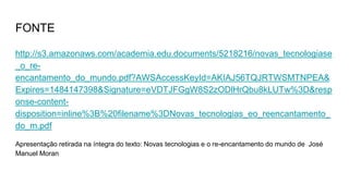 FONTE
http://s3.amazonaws.com/academia.edu.documents/5218216/novas_tecnologiase
_o_re-
encantamento_do_mundo.pdf?AWSAccessKeyId=AKIAJ56TQJRTWSMTNPEA&
Expires=1484147398&Signature=eVDTJFGgW8S2zODlHrQbu8kLUTw%3D&resp
onse-content-
disposition=inline%3B%20filename%3DNovas_tecnologias_eo_reencantamento_
do_m.pdf
Apresentação retirada na íntegra do texto: Novas tecnologias e o re-encantamento do mundo de José
Manuel Moran
 