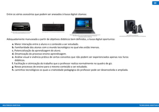 MULTIMEIOS DIDÁTICOS TECNOLOGIAS ASSISTIVAS E
10
Entre os vários acessórios que podem ser anexados à lousa digital citamos:
Adequadamente manuseada a partir de objetivos didáticos bem definidos, a lousa digital oportuniza:
a. Maior interação entre o aluno e o conteúdo a ser estudado.
b. Familiaridade dos alunos com o mundo tecnológico no qual eles estão imersos.
c. Potencialização da aprendizagem do aluno.
d. Dinamização do processo ensino-aprendizagem.
e. Análise visual e vivência prática de certos conceitos que não podem ser experienciados apenas nos livros
didáticos.
f. Facilitação e otimização do trabalho que o professor realiza normalmente no quadro de giz.
g. Novos processos de ensino para o mesmo conteúdo a ser estudado.
h. caminhos tecnológicos os quais a criatividade pedagógica do professor pode ser desenvolvida e ampliada.
http://agenciaweber.com.br/arquivos/desenvolvimento/interaget
ec/wp-content/uploads/2015/08/datashow-epson1.jpg
https://www.kabum.com.br/conteudo/layout/318/html5/teclado2.png
http://d24kgseos9bn1o.cloudfront.net/intersolucao/imagens/produtos/original/notebook-positivo-
stilo-xc3550-intel-atom-quad-core-hd-32gb-mem-2gb-tela-lcd-14-windows-10-
23be6d5596537c204bce7327e2a8b9c9.jpg
http://s2.glbimg.com/idnp8ZQdvNoo-
vzNv6E1SO2D5sM=/695x0/s.glbimg.com/po/tt2/f/original/2016/11/18/3-logitech.jpg
 