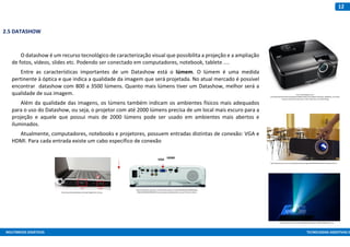 MULTIMEIOS DIDÁTICOS TECNOLOGIAS ASSISTIVAS E
12
2.5 DATASHOW
O datashow é um recurso tecnológico de caracterização visual que possibilita a projeção e a ampliação
de fotos, vídeos, slides etc. Podendo ser conectado em computadores, notebook, tablete ....
Entre as características importantes de um Datashow está o lúmem. O lúmem é uma medida
pertinente à óptica e que indica a qualidade da imagem que será projetada. No atual mercado é possível
encontrar datashow com 800 a 3500 lúmens. Quanto mais lúmens tiver um Datashow, melhor será a
qualidade de sua imagem.
Além da qualidade das imagens, os lúmens também indicam os ambientes físicos mais adequados
para o uso do Datashow, ou seja, o projetor com até 2000 lúmens precisa de um local mais escuro para a
projeção e aquele que possui mais de 2000 lúmens pode ser usado em ambientes mais abertos e
iluminados.
Atualmente, computadores, notebooks e projetores, possuem entradas distintas de conexão: VGA e
HDMI. Para cada entrada existe um cabo específico de conexão
http://2.bp.blogspot.com/-
ImKLvU4UTH0/UhJ2JTeYUeI/AAAAAAAAABM/4cH18irszv0/s1600/1273970743_93486105_3-Arriendo-
Proyector-Data-Show-View-Sonic-cTelon-Informatica-1273970743.jpg
http://brasilescola.uol.com.br/upload/conteudo/images/9d694709104e8e549e1243baa1ea7ec7.j
pg
https://img.ibxk.com.br/materias/8160/32763.jpg?w=700&h=393&mode=crop
http://www.karaoketosing.tv/manual/images/hdmi_02.png
https://mediaserver.goepson.com/ImConvServlet/imconv/4dae9fcb09e44c7ebb98a65636
538a35420b2038/96Wx96H?use=productpictures&assetDescr=ep-vp-X36-back-medium
VGA HDMI
 