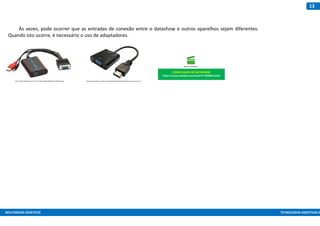 MULTIMEIOS DIDÁTICOS TECNOLOGIAS ASSISTIVAS E
13
Às vezes, pode ocorrer que as entradas de conexão entre o datashow e outros aparelhos sejam diferentes.
Quando isto ocorre, é necessário o uso de adaptadores.
COMO LIGAR UM DATASHOW
https://www.youtube.com/watch?v=9E0DB6-KuRw
https://http2.mlstatic.com/D_Q_NP_199505-MLB25037585120_092016-Q.jpg http://www.grapetec.net/wp-content/uploads/2016/12/adaptador-vga-para-hdmi.png
 