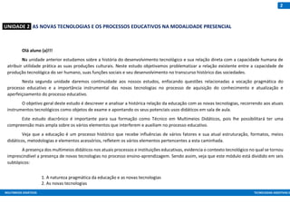 MULTIMEIOS DIDÁTICOS TECNOLOGIAS ASSISTIVAS E
2
:UNIDADE 2: AS NOVAS TECNOLOGIAS E OS PROCESSOS EDUCATIVOS NA MODALIDADE PRESENCIAL
Olá aluno (a)!!!
Na unidade anterior estudamos sobre a história do desenvolvimento tecnológico e sua relação direta com a capacidade humana de
atribuir utilidade prática as suas produções culturais. Neste estudo objetivamos problematizar a relação existente entre a capacidade de
produção tecnológica do ser humano, suas funções sociais e seu desenvolvimento no transcurso histórico das sociedades.
Nesta segunda unidade daremos continuidade aos nossos estudos, enfocando questões relacionadas a vocação pragmática do
processo educativo e a importância instrumental das novas tecnologias no processo de aquisição do conhecimento e atualização e
aperfeiçoamento do processo educativo.
O objetivo geral deste estudo é descrever e analisar a histórica relação da educação com as novas tecnologias, recorrendo aos atuais
instrumentos tecnológicos como objetos de exame e apontando os seus potenciais usos didáticos em sala de aula.
Este estudo diacrônico é importante para sua formação como Técnico em Multimeios Didáticos, pois lhe possibilitará ter uma
compreensão mais ampla sobre os vários elementos que interferem e auxiliam no processo educativo.
Veja que a educação é um processo histórico que recebe influências de vários fatores e sua atual estruturação, formatos, meios
didáticos, metodologias e elementos acessórios, refletem os vários elementos pertencentes a esta caminhada.
A presença dos multimeios didáticos nos atuais processos e instituições educativas, evidencia o contexto tecnológico no qual se tornou
imprescindível a presença de novas tecnologias no processo ensino-aprendizagem. Sendo assim, veja que este módulo está dividido em seis
subtópicos:
1. A natureza pragmática da educação e as novas tecnologias
2. As novas tecnologias
 