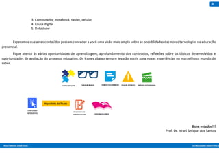 MULTIMEIOS DIDÁTICOS TECNOLOGIAS ASSISTIVAS E
3
3. Computador, notebook, tablet, celular
4. Lousa digital
5. Datashow
Esperamos que estes conteúdos possam conceder a você uma visão mais ampla sobre as possiblidades das novas tecnologias na educação
presencial.
Fique atento às várias oportunidades de aprendizagem, aprofundamento dos conteúdos, reflexões sobre os tópicos desenvolvidos e
oportunidades de avaliação do processo educativo. Os ícones abaixo sempre levarão vocês para novas experiências no maravilhoso mundo do
saber.
Bons estudos!!!
Prof. Dr. Israel Serique dos Santos
Hiperlinks de Texto
 