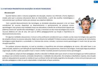 MULTIMEIOS DIDÁTICOS TECNOLOGIAS ASSISTIVAS E
4
2.1 A NATUREZA PRAGMÁTICA DA EDUCAÇÃO E AS NOVAS TECNOLOGIAS
Olá aluno (a)!!!
Quando falamos sobre a natureza pragmática da educação, estamos nos referindo a forma objetiva e
simples pela qual o processo educacional deve ser desenvolvido, a partir das escolhas metodológicas e
instrumentais que o professor realiza para alcançar seus objetivos didáticos.
Com o grande desenvolvimento das tecnologias, as atividades educativas passaram a ter um leque
considerável de recursos disponíveis ao desenvolvimento e aprimoramento do processo ensino-
aprendizagem. Esta sempre nova realidade trouxe aos educadores o desafio de se distanciarem daquilo que
podemos chamar de “parafernália metodológica”, ou seja, o excessivo uso das novas tecnologias e/ou outros
recursos didáticos em sala de aula, sem que se defina pedagogicamente sua função e importância no
desenvolvimento do ensino.
Em algumas realidades educacionais, é comum certos professores considerarem que o simples uso das novas tecnologias seja a garantia
da completa eficácia no processo educativo. Nada mais distante da realidade!!! Embora se possa considerar que a presença de instrumentos
tecnológicos ajude despertar a curiosidade e o interesse dos alunos; contudo, o processo ensino-aprendizagem é muito mais do que esta
situação específica.
Em qualquer processo educativo, no qual se considere a importância dos princípios pedagógicos de ensino, não pode haver o uso
indiscriminado, aleatório e sem definição de especificidade didática dos equipamentos, materiais e tecnologias. A educação exige do professor
organização, escolha e ações que podem trazer o maior e melhor resultado possível no processo ensino-aprendizagem.
Esta exigência, própria do fazer pedagógico, desafia o educador à reflexão sobre quais seriam as novas tecnologias que melhor poderiam
se adequar aos contextos escolares, conteúdos disciplinares e realidades dos educandos. De complexa e desafiadora resposta, esta situação
pode ser adequadamente ajuizada na medida em que o professor lembre da função pragmática da educação, e tome como princípio para suas
decisões pedagógicas a ideia na qual a objetividade e simplicidade se façam presentes.
 