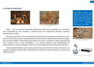 MULTIMEIOS DIDÁTICOS TECNOLOGIAS ASSISTIVAS E
5
2.2 AS NOVAS TECNOLOGIAS
Desde que o ser humano de distinguiu positivamente da natureza sua relação com o mundo tem
sido caraterizada por uma incansável e constante busca por compreensão, domínio, replicação,
transformação e criação.
Neste processo histórico, as possiblidades de transmissão e preservação do conhecimento foram
fatores importantíssimos para o aprofundamento do conhecimento e desenvolvimento das tecnologias.
Das narrativas sagradas, desenvolvidas pela tradição oral entre as civilizações antigas, passando pelas
artes rupestres, até as novas tecnologias, o ser humano alcançou novas possibilidades de
desenvolvimento cultural e tecnológico, a partir do constante aperfeiçoamento do processo educativo.
Esta constatação evidencia que os processos educativos, o aprofundamento do conhecimento e os
avanços tecnológicos sempre estão correlacionados, em ações de mútuas influências e suportes para
aperfeiçoamento.
https://universoracionalista.org/wp-content/uploads/2014/05/Os-eg%C3%ADpcios-moveram-
pedras-gigantes-para-formar-as-pir%C3%A2mides.jpg
https://upload.wikimedia.org/wikipedia/commons/7/70/Serra_da_Capivara_-
_Several_Paintings_2b.jpg
http://www.projetorcampinas.com.br/wp-content/uploads/2017/07/Projetor-vs-Retroprojetor.png
https://accaopopularlibertaria.files.wordpress.com/2013/01/05-primitivo-01.jpg
0
Arte rupestre: chama-se arte
rupestre as pinturas realizadas
pelos homens nas paredes das
cavernas. Através destes registros,
podemos conhecer como viviam as
antigas sociedades e quais eram as
técnicas e tecnologias
desenvolvidas em seu tempo.
 