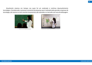 MULTIMEIOS DIDÁTICOS TECNOLOGIAS ASSISTIVAS E
6
Atualmente vivemos em tempos nos quais há um acelerado e contínuo desenvolvimento
tecnológico. Considerando o processo constante de pesquisas que é realizado pelas grandes empresas de
tecnologia, até mesmo os mais recentes lançamentos são colocados no mercado com anos de defasagem.
http://portal.mec.gov.br/images/stories/noquadro.gif http://images.quebarato.com.br/T440x/lousa+digital+com+projetor+marica+rj+brasil__5D3A9E_1.jpg
 