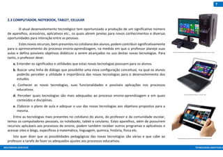 MULTIMEIOS DIDÁTICOS TECNOLOGIAS ASSISTIVAS E
7
2.3 COMPUTADOR, NOTEBOOK, TABLET, CELULAR
O atual desenvolvimento tecnológico tem oportunizado a produção de um significativo número
de aparelhos, acessórios, aplicativos etc., os quais abrem janelas para novos conhecimentos e diversas
oportunidades para interação entre as pessoas.
Estes novos recursos, bem presentes no cotidiano dos alunos, podem contribuir significativamente
para o aprimoramento do processo ensino-aprendizagem, na medida em que o professor planeje suas
aulas e defina possíveis objetivos didáticos a serem alcançados no uso destas novas tecnologias. Para
tanto, o professor deve:
a. Entender os significados e utilidades que estas novas tecnologias possuem para os alunos.
b. Buscar uma linha de diálogo que possibilite uma nova configuração conceitual, na qual os alunos
poderão perceber a utilidade e importância das novas tecnologias para o desenvolvimento dos
estudos.
c. Conhecer as novas tecnologias, suas funcionalidades e possíveis aplicações nos processos
educativos.
d. Perceber quais tecnologias são mais adequadas ao processo ensino-aprendizagem e em quais
conteúdos e disciplinas.
e. Elaborar o plano de aula e adequar o uso das novas tecnologias aos objetivos propostos para a
mesma.
Entre as tecnologias mais presentes no cotidiano do aluno, do professor e da comunidade escolar,
temos os computadores pessoais, os notebooks, tablet e celulares. Estes aparelhos, além de possuírem
recursos aplicáveis aos processos de ensino, podem também receber outros programas e aplicativos e
acessar sites e blogs, específicos à matemática, linguagem, química, história, física etc.
Isto quer dizer que as possiblidades pedagógicas das novas tecnologias são várias e que cabe ao
professor a tarefa de fazer os adequados ajustes aos processos educativos.
http://escolhasegura.com.br/wp-content/uploads/2015/01/Tablet-Sony-S.jpg
http://cdn1.expertreviews.co.uk/sites/expertreviews/files/8/93/pc_specialist_invictus_0_0.jpg
http://thumbs.buscape.com.br/__PUr-f821_2.jpg
 