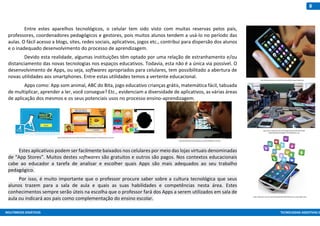MULTIMEIOS DIDÁTICOS TECNOLOGIAS ASSISTIVAS E
8
Entre estes aparelhos tecnológicos, o celular tem sido visto com muitas reservas pelos pais,
professores, coordenadores pedagógicos e gestores, pois muitos alunos tendem a usá-lo no período das
aulas. O fácil acesso a blogs, sites, redes sociais, aplicativos, jogos etc., contribui para dispersão dos alunos
e o inadequado desenvolvimento do processo de aprendizagem.
Devido esta realidade, algumas instituições têm optado por uma relação de estranhamento e/ou
distanciamento das novas tecnologias nos espaços educativos. Todavia, esta não é a única via possível. O
desenvolvimento de Apps, ou seja, softwares apropriados para celulares, tem possibilitado a abertura de
novas utilidades aos smartphones. Entre estas utilidades temos a vertente educacional.
Apps como: App som animal, ABC do Bita, jogo educativo crianças grátis, matemática fácil, tabuada
de multiplicar, aprender a ler, você consegue? Etc., evidenciam a diversidade de aplicativos, as várias áreas
de aplicação dos mesmos e os seus potenciais usos no processo ensino-aprendizagem.
Estes aplicativos podem ser facilmente baixados nos celulares por meio das lojas virtuais denominadas
de “App Stores”. Muitos destes softwares são gratuitos e outros são pagos. Nos contextos educacionais
cabe ao educador a tarefa de analisar e escolher quais Apps são mais adequados ao seu trabalho
pedagógico.
Por isso, é muito importante que o professor procure saber sobre a cultura tecnológica que seus
alunos trazem para a sala de aula e quais as suas habilidades e competências nesta área. Estes
conhecimentos sempre serão úteis na escolha que o professor fará dos Apps a serem utilizados em sala de
aula ou indicará aos pais como complementação do ensino escolar.
http://bahiaeconomica.com.br/ckfinder/userfiles/images/344492.jpg
http://www.midianews.com.br//storage/webdisco/2015/01/20/88
6x590/04e903253545a88e7732a7b58c05b611.jpg
https://betanews.com/wp-content/uploads/2014/06/Mobile-device-apps.jpg?w=640
http://mdemulher.abril.com.br/familia/9-aplicativos-gratuitos-e-educativos-para-criancas/
https://brasileirinhos.files.wordpress.com/2013/03/picture-81.png
 