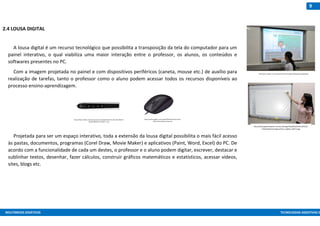 MULTIMEIOS DIDÁTICOS TECNOLOGIAS ASSISTIVAS E
9
2.4 LOUSA DIGITAL
A lousa digital é um recurso tecnológico que possibilita a transposição da tela do computador para um
painel interativo, o qual viabiliza uma maior interação entre o professor, os alunos, os conteúdos e
softwares presentes no PC.
Com a imagem projetada no painel e com dispositivos periféricos (caneta, mouse etc.) de auxílio para
realização de tarefas, tanto o professor como o aluno podem acessar todos os recursos disponíveis ao
processo ensino-aprendizagem.
Projetada para ser um espaço interativo, toda a extensão da lousa digital possibilita o mais fácil acesso
às pastas, documentos, programas (Corel Draw, Movie Maker) e aplicativos (Paint, Word, Excel) do PC. De
acordo com a funcionalidade de cada um destes, o professor e o aluno podem digitar, escrever, destacar e
sublinhar textos, desenhar, fazer cálculos, construir gráficos matemáticos e estatísticos, acessar vídeos,
sites, blogs etc.
http://www.malipe.com.br/arquivos/noticias/imagens/29/large/lousadigital.jpg
http://www.gazetadopovo.com.br/ra/mega/Pub/GP/p3/2011/07/23/
VidaCidadania/Imagens/lousa_digital_230711.jpg
https://http2.mlstatic.com/caneta-para-lousa-digital-ebeam-D_NQ_NP_893225-
MLB25390921635_022017-F.jpg
https://assets.logitech.com/assets/65019/3/mouton-boat-
m90-refresh-gallery-image.png
 
