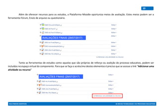 MULTIMEIOS DIDÁTICOS AS NOVAS TECNOLOGIAS E OS PROCESSOS EDUCATIVOS
10
Além de oferecer recursos para os estudos, a Plataforma Moodle oportuniza meios de avaliação. Estes meios podem ser a
ferramenta Fórum, Envio de arquivo ou questionário.
Tanto as ferramentas de estudos como aquelas que são próprias de reforço ou avalição do processo educativo, podem ser
incluídos no espaço virtual do componente. Para que se faça o acréscimo destes elementos é preciso que se acesse o link “Adicionar uma
atividade ou recurso”
 