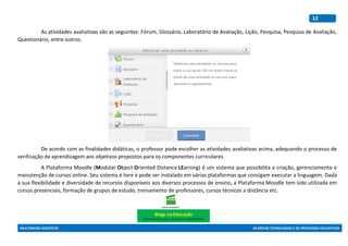 MULTIMEIOS DIDÁTICOS AS NOVAS TECNOLOGIAS E OS PROCESSOS EDUCATIVOS
12
As atividades avaliativas são as seguintes: Fórum, Glossário, Laboratório de Avaliação, Lição, Pesquisa, Pesquisa de Avaliação,
Questionário, entre outros.
De acordo com as finalidades didáticas, o professor pode escolher as atividades avaliativas acima, adequando o processo de
verificação da aprendizagem aos objetivos propostos para os componentes curriculares.
A Plataforma Moodle (Modular Object Oriented Distance LEarning) é um sistema que possibilita a criação, gerenciamento e
manutenção de cursos online. Seu sistema é livre e pode ser instalado em várias plataformas que consigam executar a linguagem. Dada
a sua flexibilidade e diversidade de recursos disponíveis aos diversos processos de ensino, a Plataforma Moodle tem sido utilizada em
cursos presenciais, formação de grupos de estudo, treinamento de professores, cursos técnicos a distância etc.
Blogs na Educação
https://www.youtube.com/watch?v=ppxcOh3GpA4
 