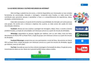 MULTIMEIOS DIDÁTICOS AS NOVAS TECNOLOGIAS E OS PROCESSOS EDUCATIVOS
13
3.4 AS REDES SOCIAIS E OUTROS RECURSOS DA INTERNET
Além de Blogs e plataformas de ensino, a Internet disponibiliza aos interessados as mais variadas
ferramentas de comunicação, interação e mensagens. Cumprindo estas funções, as redes sociais têm
contribuído para aproximar pessoas e possibilitar o fluxo e o compartilhamento de experiências, ideias,
atividades, conhecimentos etc.
Cada rede social possui um pacote de ferramentas e possibilidades de interação com outras pessoas
e/ou grupos. De acordo com o interesse e objetivos dos usuários, as redes sociais são usadas de modo
diversificado e dinâmico.
Facebook: oferece aos seus usuários a postagem de mensagens, vídeos, fotos; o convite a eventos
predeterminados; a criação de comunidades com interesses comuns ou a partir de vínculos de afinidades.
WhatsApp: disponibiliza às pessoas, ligações por telefone, com ou sem vídeo; envio de fotos,
documentos em Word, PDF ou Power Point; criação de grupos com interesses comuns ou a partir de vínculos
de afinidades.
Facebook Messenger: proporciona aos seus participantes o envio de fotos, documentos em Word,
PDF ou Power Point; criação de grupos com interesses comuns ou a partir de vínculos de afinidades; ligação
por telefone, como ou sem vídeo.
YouTube: Concede aos seus inscritos o direito à postagem e formatação de vídeos; Criação de canais;
transmissão de vídeos ao vivo. Deste site é possível também baixar vídeos e áudios.
Redes Sociais na Educação
https://www.youtube.com/watch?v=2ePr6RstQNw
 