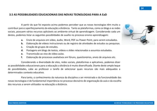 MULTIMEIOS DIDÁTICOS AS NOVAS TECNOLOGIAS E OS PROCESSOS EDUCATIVOS
14
3.5 AS POSSIBILIDADES EDUCACIONAIS DAS NOVAS TECNOLOGIAS PARA A EaD
A partir do que foi exposto acima podemos perceber que as novas tecnologias têm muito a
contribuir para o aperfeiçoamento da educação a distância. Tanto as plataformas, como os blogs e as redes
sociais, possuem vários recursos aplicáveis ao ambiente virtual de aprendizagem. Considerando cada um
destes, podemos listar as seguintes possiblidades de auxílio no processo ensino-aprendizagem:
a. Envio de arquivos em vídeo, áudio, Word, PDF ou Power Point, para serem estudados.
b. Elaboração de vídeos instrucionais ou de registro de atividades de estudos ou pesquisas.
c. Criação de grupos de estudos.
d. Postagens em blogs de textos, vídeos e slides relacionados a assuntos estudados.
e. Transmissão ao vivo de vídeo-aulas.
f. Elaboração de processos avaliativos em fóruns, questionários, envio de arquivos etc.
Considerando a diversidade de sites, redes sociais, plataformas e aplicativos, podemos dizer
as possibilidades educacionais para a educação a distância é muito diversificada. Diante deste amplo leque
de possiblidades, cabe ao professor a tarefa de selecionar quais recursos são mais adequados a
determinados contexto educativo.
Para tanto, o conhecimento da natureza da disciplina a ser ministrada e da funcionalidade das
novas tecnologias é de fundamental importância no processo decisório de organização da aula e da escolha
dos recursos a serem utilizados na educação a distância.
 