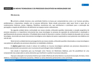 MULTIMEIOS DIDÁTICOS AS NOVAS TECNOLOGIAS E OS PROCESSOS EDUCATIVOS
2
:UNIDADE 3: AS NOVAS TECNOLOGIAS E OS PROCESSOS EDUCATIVOS NA MODALIDADE EAD
Olá aluno (a),
Na primeira unidade iniciamos uma caminhada histórica na busca por compreendermos como o ser humano percebeu,
problematizou e desenvolveu relações com as pessoas deficientes. Neste estudo procuramos saber quais foram e quais são os
condicionantes históricos, sociais, religiosos, filosóficos, econômicos etc., que contribuíram e contribuem para a construção das
percepções a respeito da deficiência e do deficiente nos espaços sociais e educacionais.
Na segunda unidade demos continuidade aos nossos estudos, enfocando questões relacionadas a vocação pragmática do
processo educativo e a importância instrumental das novas tecnologias no processo de aquisição do conhecimento e atualização e
aperfeiçoamento do processo educativo. A finalidade deste estudo foi descrever e analisar a histórica relação da educação com as novas
tecnologias, recorrendo aos atuais instrumentos tecnológicos como objetos de exame e apontando os seus potenciais usos didáticos em
sala de aula.
Nesta terceira unidade daremos prosseguimento aos nossos estudos, enfocando questões relacionadas as novas tecnologias e
suas potenciais aplicações aos processos educativos na modalidade a distância.
O objetivo geral deste estudo é colocar em evidência os recursos tecnológicos aplicáveis aos processos educacionais a
distância, apresentando seus possíveis usos no processo de aprendizagem desta modalidade.
Este estudo é importante para sua formação como Técnico em Multimeios Didáticos, pois lhe possibilitará ter uma
compreensão mais ampla sobre os vários elementos que interferem e auxiliam no processo educativo.
Veja que a educação é um processo histórico que recebe influências de vários fatores e sua atual estruturação, formatos, meios
didáticos, metodologias e elementos acessórios, refletem os vários elementos pertencentes a esta caminhada.
 