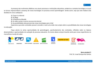 MULTIMEIOS DIDÁTICOS AS NOVAS TECNOLOGIAS E OS PROCESSOS EDUCATIVOS
3
A presença dos multimeios didáticos nos atuais processos e instituições educativas, evidencia o contexto tecnológico no qual
se tornou imprescindível a presença de novas tecnologias no processo ensino-aprendizagem. Sendo assim, veja que este módulo está
dividido em cinco subtópicos:
1. O que é a Internet
2. Os Blogs
3. A Plataforma Moodle
4. As redes sociais e outros recursos da internet
5. As possibilidades educacionais das novas tecnologias para a Ead
Esperamos que estes conteúdos possam conceder a você uma visão mais ampla sobre as possiblidades das novas tecnologias
na educação.
Fique atento às várias oportunidades de aprendizagem, aprofundamento dos conteúdos, reflexões sobre os tópicos
desenvolvidos e oportunidades de avaliação do processo educativo. Os ícones abaixo sempre levarão vocês para novas experiências no
maravilhoso mundo do saber.
Bons estudos!!!
Prof. Dr. Israel Serique dos Santos
Hiperlinks de Texto
 