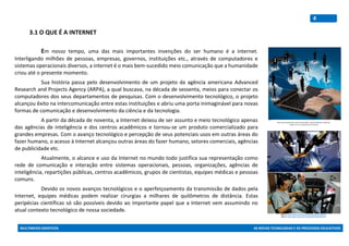 MULTIMEIOS DIDÁTICOS AS NOVAS TECNOLOGIAS E OS PROCESSOS EDUCATIVOS
4
3.1 O QUE É A INTERNET
Em nosso tempo, uma das mais importantes invenções do ser humano é a internet.
Interligando milhões de pessoas, empresas, governos, instituições etc., através de computadores e
sistemas operacionais diversos, a internet é o mais bem-sucedido meio comunicação que a humanidade
criou até o presente momento.
Sua história passa pelo desenvolvimento de um projeto da agência americana Advanced
Research and Projects Agency (ARPA), a qual buscava, na década de sessenta, meios para conectar os
computadores dos seus departamentos de pesquisas. Com o desenvolvimento tecnológico, o projeto
alcançou êxito na intercomunicação entre estas instituições e abriu uma porta inimaginável para novas
formas de comunicação e desenvolvimento da ciência e da tecnologia.
A partir da década de noventa, a Internet deixou de ser assunto e meio tecnológico apenas
das agências de inteligência e dos centros acadêmicos e tornou-se um produto comercializado para
grandes empresas. Com o avanço tecnológico e percepção de seus potenciais usos em outras áreas do
fazer humano, o acesso à Internet alcançou outras áreas do fazer humano, setores comerciais, agências
de publicidade etc.
Atualmente, o alcance e uso da Internet no mundo todo justifica sua representação como
rede de comunicação e interação entre sistemas operacionais, pessoas, organizações, agências de
inteligência, repartições públicas, centros acadêmicos, grupos de cientistas, equipes médicas e pessoas
comuns.
Devido os novos avanços tecnológicos e o aperfeiçoamento da transmissão de dados pela
Internet, equipes médicas podem realizar cirurgias a milhares de quilômetros de distância. Estas
peripécias científicas só são possíveis devido ao importante papel que a Internet vem assumindo no
atual contexto tecnológico de nossa sociedade.
Figrura 1: https://www.unasus.gov.br/sites/default/files/bbc02.jpg
Figura 2: https://www.unasus.gov.br/sites/default/files/bbc03.jpg
http://www.esepestudio.com/archivos/image/_noticias/medias/en-madrid-ya-
puedes-crear-tu-empresa-por-internet.jpg
 