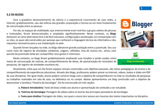 MULTIMEIOS DIDÁTICOS AS NOVAS TECNOLOGIAS E OS PROCESSOS EDUCATIVOS
5
3.2 OS BLOGS
Com o gradativo desenvolvimento da ciência e o exponencial crescimento de suas redes, a
Internet, gradativamente, saiu das esferas das grandes corporações e tornou-se um meio fundamental
de comunicação entre as pessoas.
Por ela, os espaços de visibilidade, que anteriormente eram restritos a grupos seletos de pessoas
e instituições, foram democratizados e ampliados significativamente. Neste contexto, os Blogs
destacam-se como alternativa livre e de fácil manuseio, configuração e atualização, em comparação com
os sites, os quais são construídos por pessoas que conhecem a linguagem técnica da informática e dos
requisitos necessários para a sua implantação na web.
Quando foram lançados na rede, os blogs obtiveram grande aceitação entre a juventude. Seu uso
como meio de registro de atividades cotidianas, viagens, reflexões, lista de música etc., atraiu uma
parcela da juventude ávida por compartilhar seus gostos e interesses.
Neste contexto, os blogs foram gradativamente ampliando suas funções e sendo usados como
meios de comunicação de notícias, de compartilhamento de ideias, de apresentação de resultados de
pesquisas, de registro de atividades escolares etc.
Atualmente, estes que um dia foram espaços virtuais construídos com objetivos pessoais, são meios pedagógicos de ensino e de
compartilhamento de experiências educativas. Através dos blogs, professores podem postar na Internet, vídeos, textos e slides em PDF
de suas disciplinas. Por igual modo, alunos podem construir blogs com o objetivo de compartilharem na rede os resultados de pesquisas
ou trabalhos realizados em sala de aula, na biblioteca ou no campo. Abaixo apresentamos um blog construído com o objetivo de
desenvolver a temática “História da Sociologia”. Ele foi estruturado em três seções:
a. Palavra Introdutória: Texto de boas-vindas aos alunos e apresentação do conteúdo a ser estudado.
b. Teóricos da Sociologia: Postagem de vídeos sobre as teorias dos principais pensadores da Sociologia.
c. Texto para Análise: Postagem de slides, nos quais o aluno tem acesso aos resumos dos textos importantes na disciplina.
http://www.ferramentasblog.com/wordpress/wp-content/uploads/2017/03/blogueiro-notebook.jpg
Blogs na Educação
https://www.youtube.com/watch?v=9mVfb4Y2mo8
 