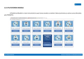 MULTIMEIOS DIDÁTICOS AS NOVAS TECNOLOGIAS E OS PROCESSOS EDUCATIVOS
7
3.3 A PLATAFORMA MOODLE
A Plataforma Moodle é o meio instrumental no qual nossos estudos se realizam. Nela encontramos os vários cursos oferecidos
pelo PRONATEC.
 