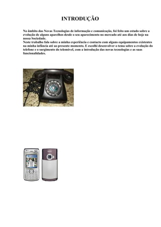 INTRODUÇÃO

No âmbito das Novas Tecnologias de informação e comunicação, foi feito um estudo sobre a
evolução de alguns aparelhos desde o seu aparecimento no mercado até aos dias de hoje na
nossa Sociedade.
Neste trabalho fala sobre a minha experiência e contacto com alguns equipamentos existentes
na minha infância até ao presente momento. E escolhi desenvolver o tema sobre a evolução do
telefone e o surgimento do telemóvel, com a introdução das novas tecnologias e as suas
funcionalidades.
 