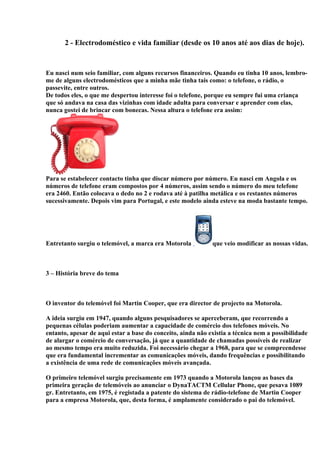 2 - Electrodoméstico e vida familiar (desde os 10 anos até aos dias de hoje).


Eu nasci num seio familiar, com alguns recursos financeiros. Quando eu tinha 10 anos, lembro-
me de alguns electrodomésticos que a minha mãe tinha tais como: o telefone, o rádio, o
passevite, entre outros.
De todos eles, o que me despertou interesse foi o telefone, porque eu sempre fui uma criança
que só andava na casa das vizinhas com idade adulta para conversar e aprender com elas,
nunca gostei de brincar com bonecas. Nessa altura o telefone era assim:




Para se estabelecer contacto tinha que discar número por número. Eu nasci em Angola e os
números de telefone eram compostos por 4 números, assim sendo o número do meu telefone
era 2460. Então colocava o dedo no 2 e rodava até à patilha metálica e os restantes números
sucessivamente. Depois vim para Portugal, e este modelo ainda esteve na moda bastante tempo.




Entretanto surgiu o telemóvel, a marca era Motorola          que veio modificar as nossas vidas.



3 – História breve do tema



O inventor do telemóvel foi Martin Cooper, que era director de projecto na Motorola.

A ideia surgiu em 1947, quando alguns pesquisadores se aperceberam, que recorrendo a
pequenas células poderiam aumentar a capacidade de comércio dos telefones móveis. No
entanto, apesar de aqui estar a base do conceito, ainda não existia a técnica nem a possibilidade
de alargar o comércio de conversação, já que a quantidade de chamadas possíveis de realizar
ao mesmo tempo era muito reduzida. Foi necessário chegar a 1968, para que se compreendesse
que era fundamental incrementar as comunicações móveis, dando frequências e possibilitando
a existência de uma rede de comunicações móveis avançada.

O primeiro telemóvel surgiu precisamente em 1973 quando a Motorola lançou as bases da
primeira geração de telemóveis ao anunciar o DynaTACTM Cellular Phone, que pesava 1089
gr. Entretanto, em 1975, é registada a patente do sistema de rádio-telefone de Martin Cooper
para a empresa Motorola, que, desta forma, é amplamente considerado o pai do telemóvel.
 