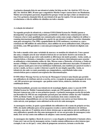 A primeira chamada feita de um telemóvel celular foi feita no dia 3 de Abril de 1973. Fez no
dia 3 de Abril de 2003, 30 anos que o engenheiro Martin Cooper causou furor em Manhattan.
Muitos nova-iorquinos pararam, boquiabertos porque viram um tipo a falar ao telemóvel na
rua. Foi a primeira chamada feita de um telemóvel de que há registo. Foi um momento que
revolucionou a vida de milhões de cidadãos em todo o mundo.



A evolução do telemóvel

Na segunda geração de telemóveis, o sistema GSM (Global System for Mobile) passou a
desempenhar um papel muito importante, permitindo a melhoria das comunicações móveis.
Começou a haver mais qualidade nas comunicações assim como surgiu a hipótese de utilizar o
roaming internacional (possibilidade de a partir de um telemóvel realizar e receber chamadas
num país estrangeiro). Em 1998, a popularidade do GSM continuou a acentuar-se, com a
existência de 100 milhões de subscritores, cinco milhões de novos utilizadores/mês, 120 países
envolvidos, com 300 operadores e com uma percentagem de 60% de telemóveis digitais com
GSM.

Por todo o mundo existe uma variedade de marcas e os modelos de telemóveis. Com o passar
dos anos, o simples acto de usar telemóvel deixou de ser um factor decisivo em termos de
importância social, já que entre cada modelo as diferenças são muito grandes. Assim, sendo, as
características, o formato, o tamanho e o peso é que são factores determinantes para associar
os utilizadores a determinados estilos de vida. Marcas como a Motorola, a Ericsson, a Nokia ou
mesmo a Philips e a Siemens têm tentado ganhar pontos nos diferentes mercados. O telemóvel
não é apenas usado para conversas telefónicas tradicionais, mas também já é possível receber e
enviar e-mails, ou faxes e aceder à Internet a partir de um simples aparelho. Assim, os
telemóveis são cada vez mais associados aos computadores, contribuindo todas estas
características para a natural convergência das telecomunicações.

O SMS (Short Message Service ou Serviço de Mensagens Curtas) é uma função que permite
aos utilizadores de telefones móveis a escrita, envio e recepção de pequenas mensagens de texto
- até 160 caracteres por mensagem - que podem conter letras, números, símbolos ou uma
combinação destes.

Esta funcionalidade, presente nos telemóveis de tecnologia digital, como é o caso do GSM
(Global System for Mobile Communications), surgiu em 1992 quando as redes móveis e a
Internet começavam a dar os seus primeiros passos. A primeira mensagem escrita foi enviada
em Dezembro de 1992 de um computador pessoal para um telefone celular da rede Vodafone
GSM, no Reino Unido. As operadoras móveis nacionais, bem como a maioria das
internacionais, disponibilizam este serviço conjuntamente com outros serviços básicos das
redes móveis, sem qualquer custo adicional ao do envio de cada mensagem.

As mensagens escritas, às quais a generalidade dos utilizadores dá o nome do próprio serviço,
SMS, são muito utilizadas para enviar pequenos recados a outros utilizadores de telefones
celulares, mas não só. É também através deste sistema que as operadoras móveis notificam os
seus utilizadores quando eles têm uma mensagem de voz no seu gravador de mensagens (voice
mail). Este serviço conta com milhares de adeptos e uma enorme popularidade.

As mensagens são rápidas e fáceis de escrever e a sua chegada ao destinatário é bastante célere.
Como este é um serviço de mensagens curtas, é muito comum utilizarem-se abreviaturas (por
exemplo, k em vez de que!) - estas, além de pouparem caracteres, tornam a escrita das
 
