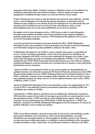 mensagens ainda mais rápida. Também é comum os utilizadores deste serviço utilizarem os
símbolos de pontuação para representarem emoções - tristeza, alegria ou mesmo uma
gargalhada à semelhança do que acontece nos chats da Internet ou nos emails.

O Short Message Service tornou-se uma das funções dos telemóveis mais utilizadas - permite
enviar a outros utilizadores da rede móvel pequenas mensagens, as operadoras móveis
utilizam-no para notificar os seus clientes de que têm mensagens de voz, informá-los dos seus
consumos ou da existência de novos serviços na rede e descobrem-se cada vez mais
funcionalidades para este serviço, desde publicidade até ao envio de anedotas.

Do simples envio de uma mensagem escrita, o SMS torna-se cada vez mais abrangente,
havendo mesmo modelos de telefones móveis que permitem enviar imagens, logótipos e
melodias, dando lugar a um novo conceito, o EMS (Enhanced Messaging Service) ou seja o
Serviço De Mensagens Realçado.

A terceira geração móvel anuncia um parente afastado do SMS, o MMS (Multimedia
Messaging Service), que permitirá o envio de mensagens com elevado nível de personalização,
texto formatado, imagens de grande qualidade e animações de áudio e vídeo.

O Multimedia Messaging Service (MMS) é, como o próprio nome sugere, a capacidade de
enviar e receber mensagens multimédia. Assim, este serviço permite aos utilizadores de
terminais equipados com MMS o envio de uma combinação de imagem, texto, áudio e vídeo
numa única mensagem, que pode ser totalmente personalizada. O MMS é o novo padrão
estabelecido pelo 3GPP (Third Generation Partnership Project), que reúne todas as entidades
mundiais participantes no desenvolvimento da 3.a geração móvel e assume-se como uma forma
inteiramente nova de comunicar.

 Apesar do MMS ser um padrão do 3GPP, os seus serviços podem ser disponibilizados em
qualquer interface aéreo baseado no protocolo IP (Internet Protocol), tal como nas redes GPRS
(General Packet Radio Services) e EDGE (Enhanced Data rates for Global Evolution). Com o
MMS, o utilizador vai poder enviar mensagens muito completas, não só de texto mas com cor,
som, animação, imagens em tempo real, etc. O serviço suporta formatos como o GIF, o JPEG,
o MPEG4, o MP3 e o WAV.

Apesar do Multimedia Messaging Service estar destinado a reinar nos equipamentos de 3G e
na rede UMTS, a sua utilização é possível tecnicamente utilizando a tecnologia GPRS com
velocidades que rondam os 42 kbps.

Tecnicamente, o MMS exigirá às operadoras móveis modificações substanciais. Enquanto o
SMS necessitava apenas de um centro de mensagens que procedia ao armazenamento e envio
das mensagens escritas, o MMS necessita de várias plataformas de suporte, além das já
existentes. As novas plataformas são o MMS Relay, o MMS Message Store e o MMS Usar
Database e incluem-se no MMSE (Multimedia Messaging Service Environment). O conceito de
perfil de utilizador é uma novidade dos padrões



MMS. Um perfil de utilizador é gravado no operador da rede móvel, sendo definido e gerido
pelo próprio utilizador através da Internet. Entre outras funcionalidades, este perfil
determinará que mensagens podem ser descarregadas de imediato e quais as que ficam no
servidor para uma recolha mais tardia, se o utilizador receberá notificações sobre mensagens
enviadas/recebidas ou sobre o tipo destas. Este perfil pode também ser útil para criar filtros
 