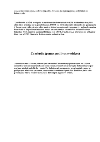 que, entre outras coisas, poderão impedir a recepção de mensagens não solicitadas ou
indesejáveis.



 Concluindo, o MMS incorpora as melhores funcionalidades do SMS melhorando-as e para
além disso introduz novas possibilidades. O SMS e o MMS são muito diferentes no que respeita
à forma como estão estruturados, sendo o último bastante mais complexo. As aplicações usadas
bem como os dispositivos inerentes a cada um dos serviços são também muito diferentes,
todavia o MMS mantém a compatibilidade com o SMS. Finalmente, a interacção do utilizador
final com o MMS é também distinta, sendo mais atractiva.




                  Conclusão (pontos positivos e críticos)


Ao elaborar este trabalho, conclui que o telefone é um bom equipamento que me facilita
comunicar com os meus familiares entre outras pessoas.Com a inovação do telemóvel se por
um lado ainda é mais fácil e rápido. Por lado tem alguns aspectos negativos tais como: os
perigos que a internet apresenta, como contactarem com alguns sites duvidosos, falar com
pessoas que não se conhece e daí possa dar origem a grandes crimes.
 