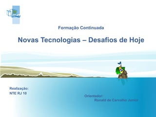 Formação Continuada Novas Tecnologias – Desafios de Hoje Realização: NTE RJ 10 Orientador:  Ronald de Carvalho Junior  