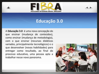 Educação 3.0
A Educação 3.0 é uma nova concepção do
que ensinar (mudança de conteúdos),
como ensinar (mudança de metodologia),
com o que ensinar (recursos didáticos
variados, principalmente tecnológicos) e o
que desenvolver (novas habilidades) para
entregar como resultado, ao final do
processo educativo, uma pessoa apta a
trabalhar nesse novo panorama.

 