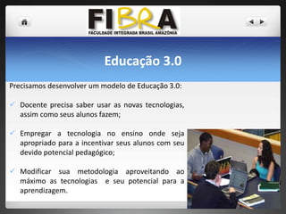 Educação 3.0
Precisamos desenvolver um modelo de Educação 3.0:
 Docente precisa saber usar as novas tecnologias,
assim como seus alunos fazem;
 Empregar a tecnologia no ensino onde seja
apropriado para a incentivar seus alunos com seu
devido potencial pedagógico;
 Modificar sua metodologia aproveitando ao
máximo as tecnologias e seu potencial para a
aprendizagem.

 