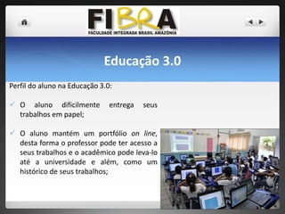 Educação 3.0
Perfil do aluno na Educação 3.0:
 O aluno dificilmente
trabalhos em papel;

entrega

seus

 O aluno mantém um portfólio on line,
desta forma o professor pode ter acesso a
seus trabalhos e o acadêmico pode leva-lo
até a universidade e além, como um
histórico de seus trabalhos;

 
