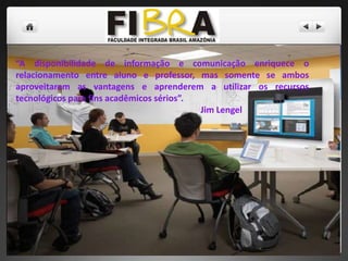 “A disponibilidade de informação e comunicação enriquece o
relacionamento entre aluno e professor, mas somente se ambos
aproveitarem as vantagens e aprenderem a utilizar os recursos
tecnológicos para fins acadêmicos sérios”.
Jim Lengel

 