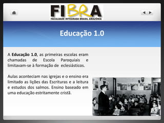Educação 1.0
A Educação 1.0, as primeiras escolas eram
chamadas de Escola Paroquiais e
limitavam-se à formação de eclesiásticos.
Aulas aconteciam nas igrejas e o ensino era
limitado as lições das Escrituras e a leitura
e estudos dos salmos. Ensino baseado em
uma educação estritamente cristã.

 