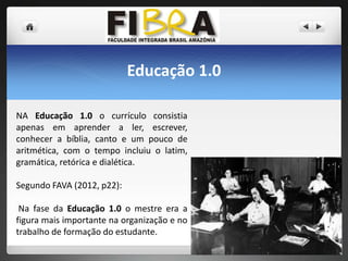 Educação 1.0
NA Educação 1.0 o currículo consistia
apenas em aprender a ler, escrever,
conhecer a bíblia, canto e um pouco de
aritmética, com o tempo incluiu o latim,
gramática, retórica e dialética.
Segundo FAVA (2012, p22):
Na fase da Educação 1.0 o mestre era a
figura mais importante na organização e no
trabalho de formação do estudante.

 