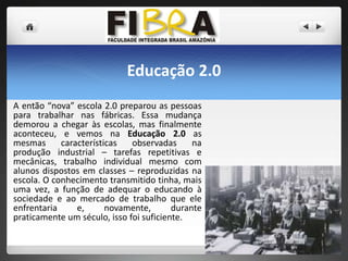 Educação 2.0
A então “nova” escola 2.0 preparou as pessoas
para trabalhar nas fábricas. Essa mudança
demorou a chegar às escolas, mas finalmente
aconteceu, e vemos na Educação 2.0 as
mesmas
características
observadas
na
produção industrial – tarefas repetitivas e
mecânicas, trabalho individual mesmo com
alunos dispostos em classes – reproduzidas na
escola. O conhecimento transmitido tinha, mais
uma vez, a função de adequar o educando à
sociedade e ao mercado de trabalho que ele
enfrentaria
e,
novamente,
durante
praticamente um século, isso foi suficiente.

 
