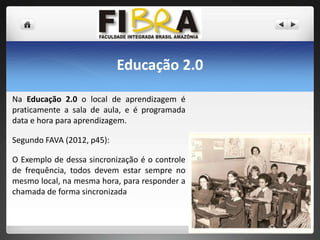 Educação 2.0
Na Educação 2.0 o local de aprendizagem é
praticamente a sala de aula, e é programada
data e hora para aprendizagem.
Segundo FAVA (2012, p45):
O Exemplo de dessa sincronização é o controle
de frequência, todos devem estar sempre no
mesmo local, na mesma hora, para responder a
chamada de forma sincronizada

 