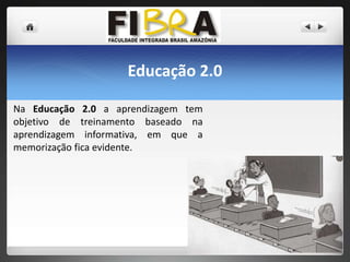 Educação 2.0
Na Educação 2.0 a aprendizagem tem
objetivo de treinamento baseado na
aprendizagem informativa, em que a
memorização fica evidente.

 