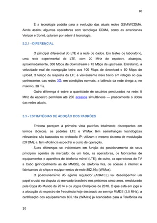 10



        É a tecnologia padrão para a evolução das atuais redes GSM/WCDMA.
Ainda assim, algumas operadoras com tecnologia CDMA, como as americanas
Verizon e Sprint, optaram por aderir à tecnologia.

5.2.1 - DIFERENCIAL


        O principal diferencial do LTE é a rede de dados. Em testes de laboratório,
uma   rede   experimental    de   LTE,   com    20   MHz   de   espectro,   alcançou,
aproximadamente, 300 Mbps de downstream e 75 Mbps de upstream. Entretanto, a
velocidade real de navegação beira aos 100 Mbps de download e 50 Mbps de
upload. O tempo de resposta do LTE é visivelmente mais baixo em relação ao que
conhecemos das redes 3G: em condições normais, a latência da rede chega a, no
máximo, 30 ms.
        Outra diferença é sobre a quantidade de usuários pendurados na rede: 5
MHz de espectro permitem até 200 acessos simultâneos — praticamente o dobro
das redes atuais.



5.3 - ESTRATÉGIAS DE ADOÇÃO DOS PADRÕES


        Embora pareçam à primeira vista padrões totalmente discrepantes em
termos técnicos, os padrões LTE e WiMax têm semelhanças tecnólogicas
relevantes: são baseados no protocolo IP; utilizam o mesmo sistema de modulação
(OFDM); e, têm eficiência espectral e custo de operação.
        Suas diferenças se evidenciam em função do posicionamento de seus
principais agentes de mercado: de um lado, as operadoras, os fabricantes de
equipamentos e aparelhos de telefonia móvel (LTE); de outro, as operadoras de TV
a Cabo (principalmente as de MMDS), de telefonia fixa, de acesso à internet e
fabricantes de chips e equipamentos de rede 802.16x (WiMax).
        O posicionamento do agente regulador (ANATEL) vai desempenhar um
papel crucial na disputa do mercado brasileiro nos próximos cinco anos, emoldurado
pela Copa do Mundo de 2014 e os Jogos Olímpicos de 2016. O que está em jogo é
a alocação do espectro de frequência hoje destinado ao serviço MMDS (2,5 MHz), a
certificação dos equipamentos 802.16x (WiMax) já licenciados para a Telefônica na


10
 