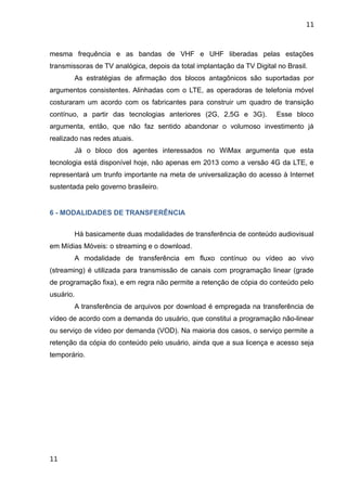 11



mesma frequência e as bandas de VHF e UHF liberadas pelas estações
transmissoras de TV analógica, depois da total implantação da TV Digital no Brasil.
        As estratégias de afirmação dos blocos antagônicos são suportadas por
argumentos consistentes. Alinhadas com o LTE, as operadoras de telefonia móvel
costuraram um acordo com os fabricantes para construir um quadro de transição
contínuo, a partir das tecnologias anteriores (2G, 2,5G e 3G).           Esse bloco
argumenta, então, que não faz sentido abandonar o volumoso investimento já
realizado nas redes atuais.
        Já o bloco dos agentes interessados no WiMax argumenta que esta
tecnologia está disponível hoje, não apenas em 2013 como a versão 4G da LTE, e
representará um trunfo importante na meta de universalização do acesso à Internet
sustentada pelo governo brasileiro.


6 - MODALIDADES DE TRANSFERÊNCIA


        Há basicamente duas modalidades de transferência de conteúdo audiovisual
em Mídias Móveis: o streaming e o download.
        A modalidade de transferência em fluxo contínuo ou vídeo ao vivo
(streaming) é utilizada para transmissão de canais com programação linear (grade
de programação fixa), e em regra não permite a retenção de cópia do conteúdo pelo
usuário.
        A transferência de arquivos por download é empregada na transferência de
vídeo de acordo com a demanda do usuário, que constitui a programação não-linear
ou serviço de vídeo por demanda (VOD). Na maioria dos casos, o serviço permite a
retenção da cópia do conteúdo pelo usuário, ainda que a sua licença e acesso seja
temporário.




11
 