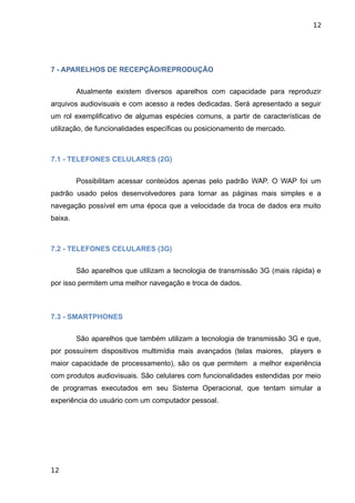 12




7 - APARELHOS DE RECEPÇÃO/REPRODUÇÃO


         Atualmente existem diversos aparelhos com capacidade para reproduzir
arquivos audiovisuais e com acesso a redes dedicadas. Será apresentado a seguir
um rol exemplificativo de algumas espécies comuns, a partir de características de
utilização, de funcionalidades específicas ou posicionamento de mercado.



7.1 - TELEFONES CELULARES (2G)


         Possibilitam acessar conteúdos apenas pelo padrão WAP. O WAP foi um
padrão usado pelos desenvolvedores para tornar as páginas mais simples e a
navegação possível em uma época que a velocidade da troca de dados era muito
baixa.



7.2 - TELEFONES CELULARES (3G)


         São aparelhos que utilizam a tecnologia de transmissão 3G (mais rápida) e
por isso permitem uma melhor navegação e troca de dados.



7.3 - SMARTPHONES


         São aparelhos que também utilizam a tecnologia de transmissão 3G e que,
por possuírem dispositivos multimídia mais avançados (telas maiores, players e
maior capacidade de processamento), são os que permitem a melhor experiência
com produtos audiovisuais. São celulares com funcionalidades estendidas por meio
de programas executados em seu Sistema Operacional, que tentam simular a
experiência do usuário com um computador pessoal.




12
 