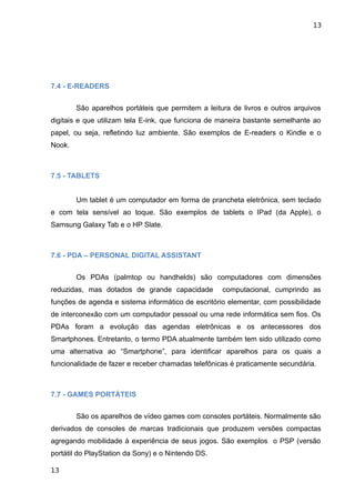 13




7.4 - E-READERS


        São aparelhos portáteis que permitem a leitura de livros e outros arquivos
digitais e que utilizam tela E-ink, que funciona de maneira bastante semelhante ao
papel, ou seja, refletindo luz ambiente. São exemplos de E-readers o Kindle e o
Nook.



7.5 - TABLETS


        Um tablet é um computador em forma de prancheta eletrônica, sem teclado
e com tela sensível ao toque. São exemplos de tablets o IPad (da Apple), o
Samsung Galaxy Tab e o HP Slate.



7.6 - PDA – PERSONAL DIGITAL ASSISTANT


        Os PDAs (palmtop ou handhelds) são computadores com dimensões
reduzidas, mas dotados de grande capacidade         computacional, cumprindo as
funções de agenda e sistema informático de escritório elementar, com possibilidade
de interconexão com um computador pessoal ou uma rede informática sem fios. Os
PDAs foram a evolução das agendas eletrônicas e os antecessores dos
Smartphones. Entretanto, o termo PDA atualmente também tem sido utilizado como
uma alternativa ao “Smartphone”, para identificar aparelhos para os quais a
funcionalidade de fazer e receber chamadas telefônicas é praticamente secundária.



7.7 - GAMES PORTÁTEIS


        São os aparelhos de vídeo games com consoles portáteis. Normalmente são
derivados de consoles de marcas tradicionais que produzem versões compactas
agregando mobilidade à experiência de seus jogos. São exemplos o PSP (versão
portátil do PlayStation da Sony) e o Nintendo DS.

13
 