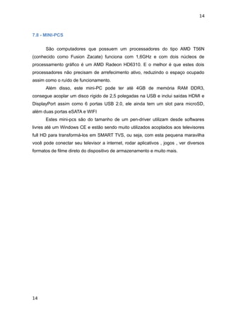 14



7.8 - MINI-PCS


      São computadores que possuem um processadores do tipo AMD T56N
(conhecido como Fusion Zacate) funciona com 1,6GHz e com dois núcleos de
processamento gráfico é um AMD Radeon HD6310. E o melhor é que estes dois
processadores não precisam de arrefecimento ativo, reduzindo o espaço ocupado
assim como o ruído de funcionamento.
      Além disso, este mini-PC pode ter até 4GB de memória RAM DDR3,
consegue acoplar um disco rígido de 2,5 polegadas na USB e inclui saídas HDMI e
DisplayPort assim como 6 portas USB 2.0, ele ainda tem um slot para microSD,
além duas portas eSATA e WIFI
      Estes mini-pcs são do tamanho de um pen-driver utilizam desde softwares
livres até um Windows CE e estão sendo muito utilizados acoplados aos televisores
full HD para transformá-los em SMART TVS, ou seja, com esta pequena maravilha
você pode conectar seu televisor a internet, rodar aplicativos , jogos , ver diversos
formatos de filme direto do dispositivo de armazenamento e muito mais.




14
 